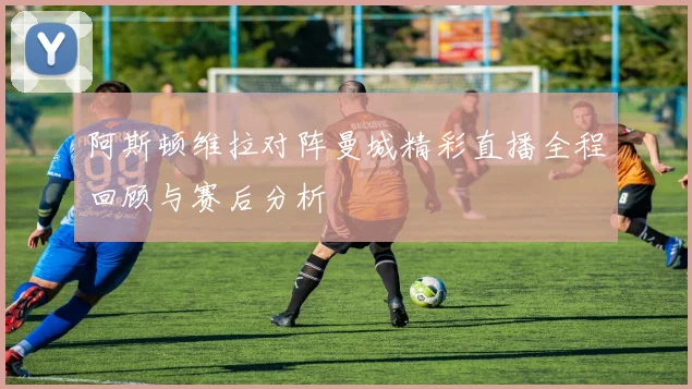 阿斯顿维拉对阵曼城精彩直播全程回顾与赛后分析